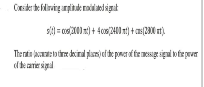 Consider the following amplitude modulated signal:
s(t) = cos(2000 nt) + 4cos(2400 nt) + cos(2800 t).
The ratio (accurate to three decimal places) of the power of the message signal to the power
of the carrier signal
