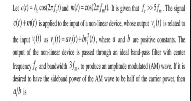 Let c(t) = A_ cos(2n f)and m() = cos(2r f„f). It is giventhat f, »5f„. The signal
c(t) +m(t) is applied to the input of a non-linear device, whose output v, (7) is related to
the input V,() as v,(1) = av,;(1) +bv (1), where a and b are positive constants. The
output of the non-linear device is passed through an ideal band-pass filter with center
frequency fe and bandwidth 3fm, to produce an amplitude modulated (AM) wave. If it is
desired to have the sideband power of the AM wave to be half of the carrier power, then
alb is
