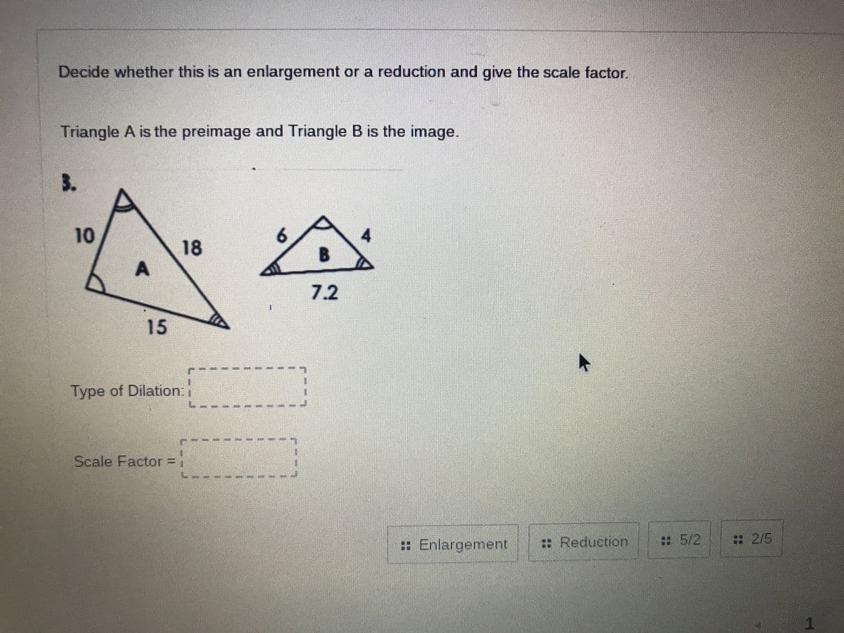 Decide whether this is an enlargement or a reduction and give the scale factor.
Triangle A is the preimage and Triangle B is the image.
3.
10
4.
18
A
7.2
15
Type of Dilation:
Scale Factor:
: Enlargement
:: Reduction
:5/2
:2/5
1.
