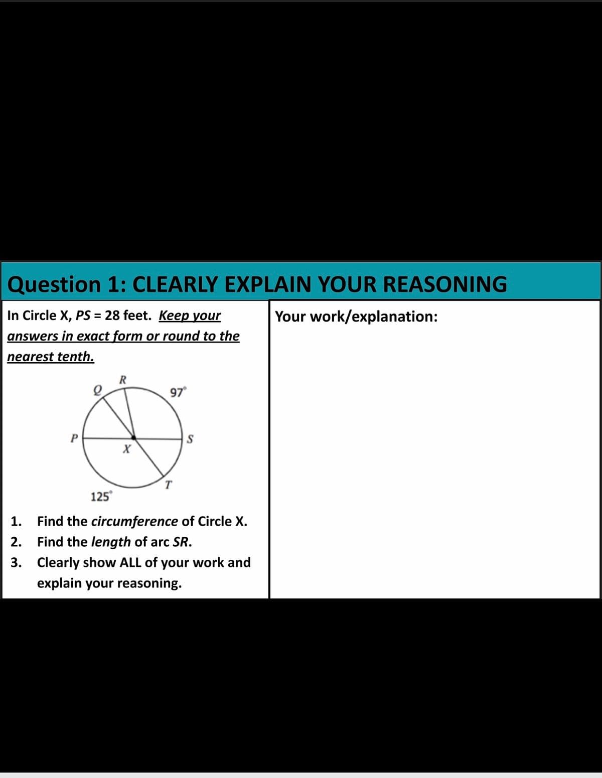 Question 1: CLEARLY EXPLAIN YOUR REASONING
In Circle X, PS = 28 feet. Keep your
Your work/explanation:
answers in exact form or round to the
nearest tenth.
97
X
125°
1.
Find the circumference of Circle X.
2.
Find the length of arc SR.
3. Clearly show ALL of your work and
explain your reasoning.

