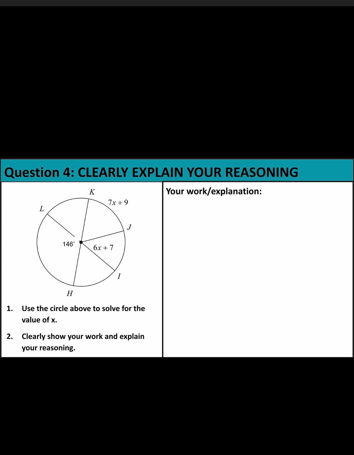Question 4: CLEARLY EXPLAIN YOUR REASONING
K
Your work/explanation:
7х + 9
L
146°
бх + 7
Н
1.
Use the circle above to solve for the
value of x.
2. Clearly show your work and explain
your reasoning.
