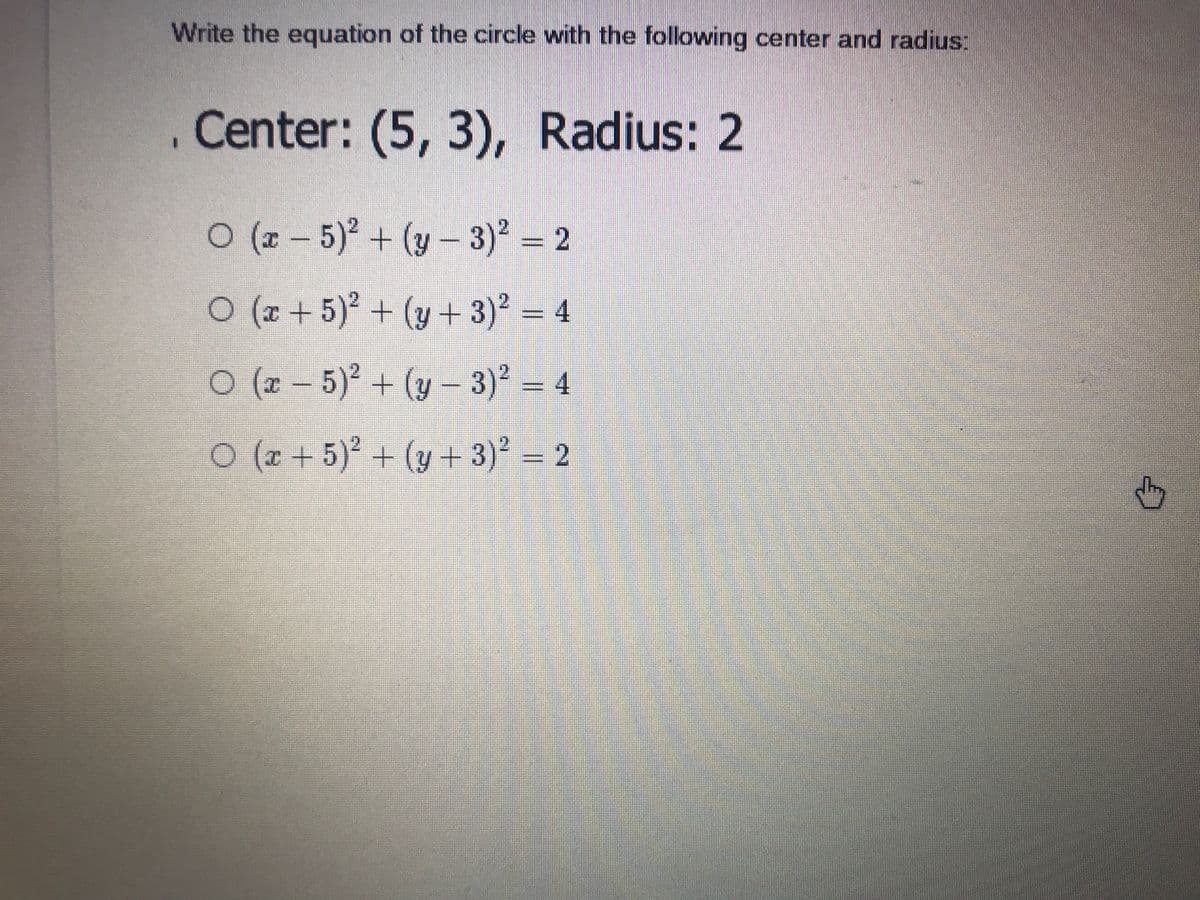 Write the equation of the circle with the following center and radius:
Center: (5, 3),
Radius: 2
O (z – 5)² + (y – 3)? = 2
O (x + 5)² + (y + 3)² = 4
o (x – 5)² + (y – 3)² = 4
0(0 + 5) + (y + 3) - 2
