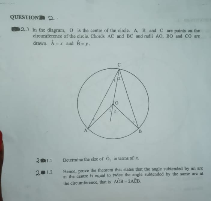 QUESTIONA2.
12.1 In the diagram, O is the centre of the circle. A, B and C are points on the
circumference of the circle. Chords AC and BC and radii AO, B0 and CO are
drawn. Â =x and B=y.
%3D
C
2.
B.
201.1
Determine the size of Ö, in terms of x.
Hence, prove the theorem that states that the angle subtended by an arc
at the centre is equal to twice the angle subtended by the same arc at
the circumference, that is AOB = 2ACB.
20.1.2
