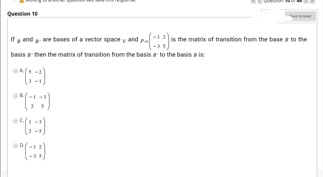 questiol
R QuestiOn
Question 10
Save Answer
-1 2
If
and
B
R. are bases of a vector space y and p=
is the matrix of transition from the base B to the
-3 5
basis B' then the matrix of transition from the basis B to the basis B İs:
O A. (5 -2
3 -1
В.
- 1
-3
5
C.(1 -3
2 -5
D.(-1 2
-3 5
