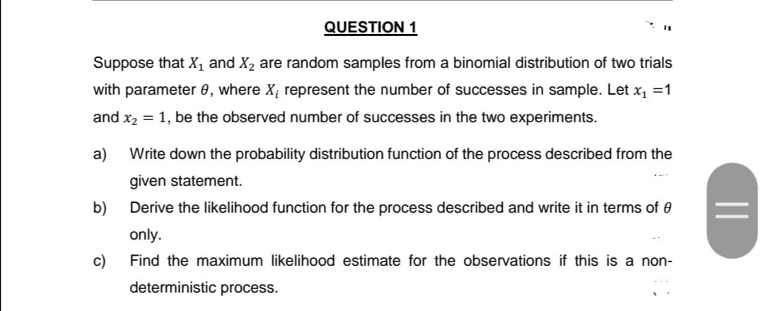 QUESTION 1
Suppose that X, and X, are random samples from a binomial distribution of two trials
with parameter 0, where X; represent the number of successes in sample. Let x =1
and x2 = 1, be the observed number of successes in the two experiments.
a)
Write down the probability distribution function of the process described from the
given statement.
b)
Derive the likelihood function for the process described and write it in terms of 0
only.
c)
Find the maximum likelihood estimate for the observations if this is a non-
deterministic process.
||
