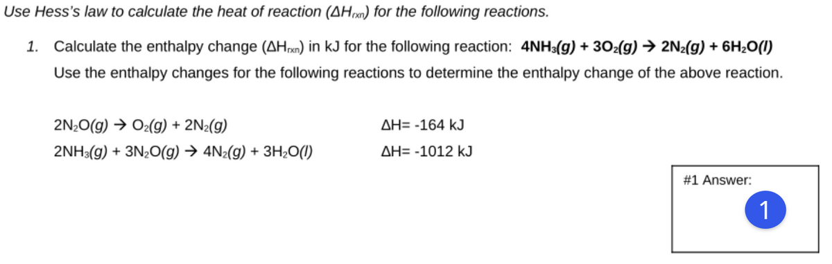 Use Hess's law to calculate the heat of reaction (AH) for the following reactions.
1. Calculate the enthalpy change (AHn) in kJ for the following reaction: 4NH3(g) + 302(g) → 2N2(g) + 6H20(1)
Use the enthalpy changes for the following reactions to determine the enthalpy change of the above reaction.
2N;0(g) → O2(g) + 2N2(g)
AH= -164 kJ
2NH3(g) + 3N20(g) → 4N2(g) + 3H;O(1)
AH= -1012 kJ
#1 Answer:
1
