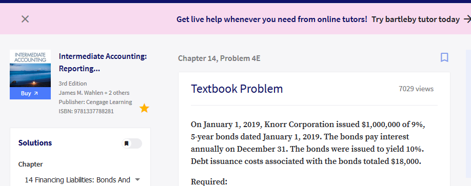 Get live help whenever you need from online tutors! Try bartleby tutor today >
INTERMEDIATE
ACCOUNTING
Intermediate Accounting:
Chapter 14, Problem 4E
Reporting.
3rd Edition
Textbook Problem
7029 views
Buy я
James M. Wahlen + 2 others
Publisher: Cengage Learning
ISBN: 9781337788281
On January 1, 2019, Knorr Corporation issued $1,000,000 of 9%,
5-year bonds dated January 1, 2019. The bonds pay interest
annually on December 31. The bonds were issued to yield 10%.
Solutions
Chapter
Debt issuance costs associated with the bonds totaled $18,000.
14 Financing Liabilities: Bonds And
Required:
