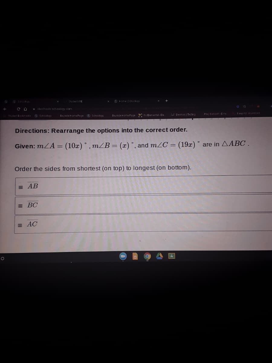 (S Sctoology
StudentVUE
O Fome|Schoology
* vbschools schoology.com
Jab Desmos | Testing
Play Kahoott-Ente.
Keepvid dowrtoad
Student Eoolmaks 9 Schoology
Eeyside Fome Page 8 Schoology
Bayside Home Pape its Elemental - Ele
Directions: Rearrange the options into the correct order.
Given: mLA = (10x) °, mZB = (x) °, and mZC = (19x) ° are in AABC .
%3D
Order the sides from shortest (on top) to longest (on bottom).
= AB
= BC
= AC
