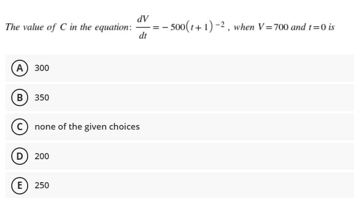 dV
- 500(1+1) -2, when V=700 and t=0 is
dt
The value of C in the equation:
A) 300
B) 350
C none of the given choices
D) 200
(E) 250
