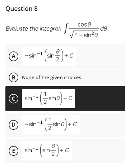 Question 8
cose
Evaluate the integral:
de.
4- sin?e
-sn- (sn을)+C
A
+ C
B) None of the given choices
O an (ane) » c
sin-1
+ C
© -an*(ane)- c
D)
-sin-1
+ C
© sin* (sng)• c
