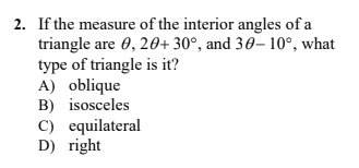 2. If the measure of the interior angles of a
triangle are 0, 20+ 30°, and 30– 10°, what
type of triangle is it?
A) oblique
B) isosceles
C) equilateral
D) right
