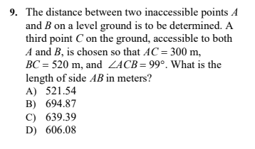 9. The distance between two inaccessible points A
and B on a level ground is to be determined. A
third point C on the ground, accessible to both
A and B, is chosen so that AC = 300 m,
BC = 520 m, and ZACB= 99°. What is the
length of side AB in meters?
A) 521.54
B) 694.87
C) 639.39
D) 606.08

