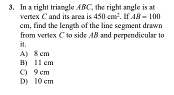 3. In a right triangle ABC, the right angle is at
vertex C and its area is 450 cm?. If AB = 100
cm, find the length of the line segment drawn
from vertex C to side AB and perpendicular to
it.
A) 8 cm
B) 11 cm
C) 9 cm
D) 10 cm
