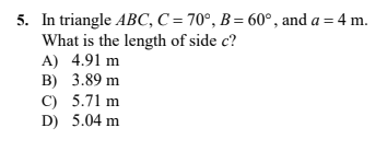5. In triangle ABC, C = 70°, B= 60°, and a = 4 m.
What is the length of side c?
A) 4.91 m
B) 3.89 m
C) 5.71 m
D) 5.04 m
