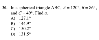 20. In a spherical triangle ABC, A = 120°, B = 86°,
and C = 49°. Find a.
A) 127.1°
B) 144.9°
C) 150.2°
D) 131.5°

