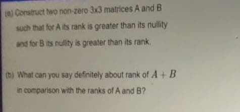 (0) Construct two non-zero 3x3 matrices A and B
such that for A its rank is greater than its nullity
and for B its nullity is greater than its rank.
(b) What can you say definitely about rank of A + B
in comparison with the ranks of A and B?
