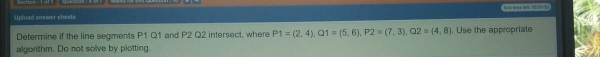 Section : 1 of 1 Question:4 of /
Test time left 02:01:52
Upload answer sheets
Determine if the line segments P1 Q1 and P2 Q2 intersect, where P1 = (2, 4), Q1 = (5, 6), P2 = (7, 3), Q2 = (4, 8). Use the appropriate
algorithm. Do not solve by plotting.
