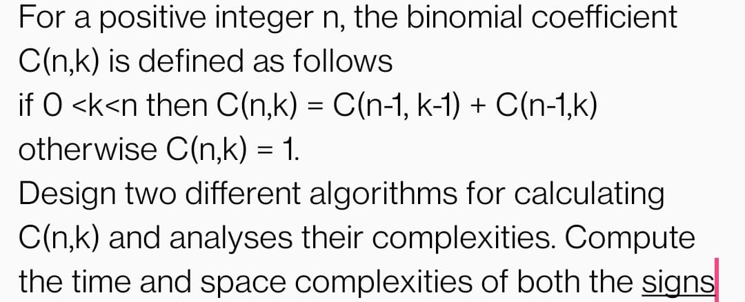 For a positive integer n, the binomial coefficient
C(n,k) is defined as follows
if O <k<n then C(n,k) = C(n-1, k-1) + C(n-1,k)
otherwise C(n,k) = 1.
Design two different algorithms for calculating
C(n,k) and analyses their complexities. Compute
the time and space complexities of both the signs
