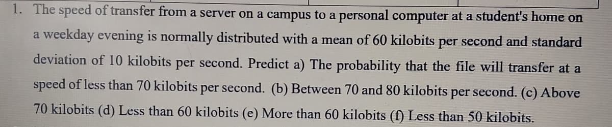 1. The speed of transfer from a server on a campus to a personal computer at a student's home on
a weekday evening is normally distributed with a mean of 60 kilobits per second and standard
deviation of 10 kilobits per second. Predict a) The probability that the file will transfer at a
speed of less than 70 kilobits per second. (b) Between 70 and 80 kilobits per second. (c) Above
70 kilobits (d) Less than 60 kilobits (e) More than 60 kilobits (f) Less than 50 kilobits.
