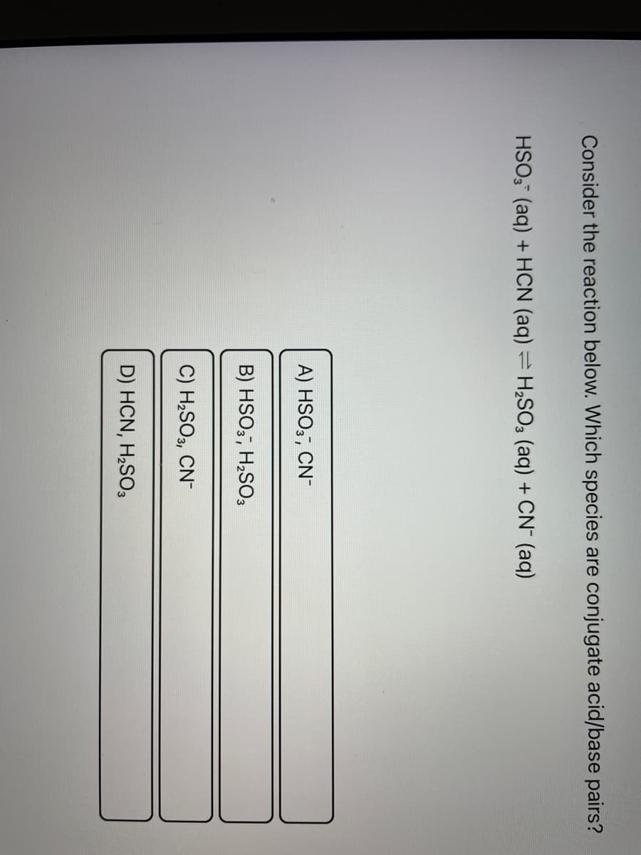 Consider the reaction below. Which species are conjugate acid/base pairs?
HSO3(aq) + HCN (aq) = H₂SO3 (aq) + CN- (aq)
A) HSO3-, CN-
B) HSO3, H₂SO3
C) H₂SO3, CN-
D) HCN, H₂SO3