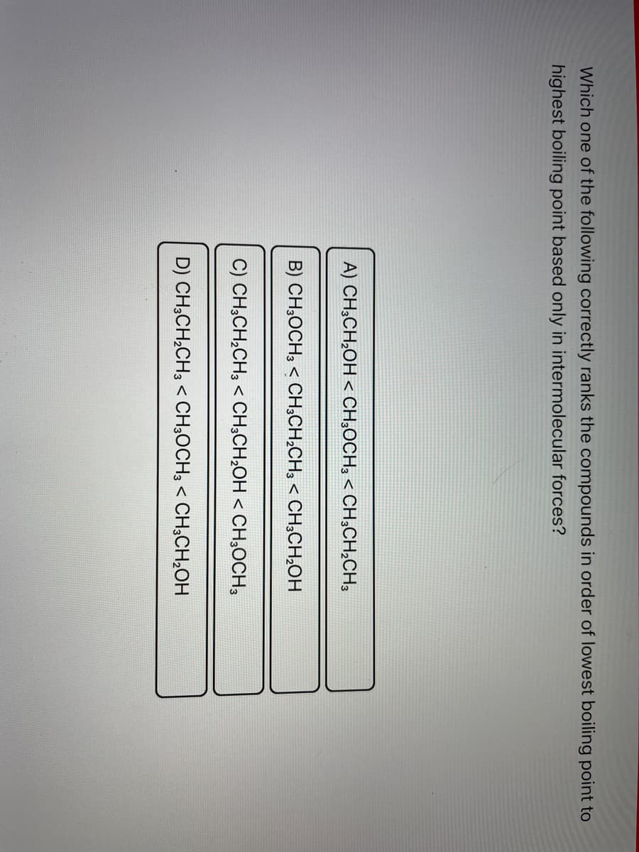Which one of the following correctly ranks the compounds in order of lowest boiling point to
highest boiling point based only in intermolecular forces?
A) CH3CH₂OH < CH3OCH3 < CH3CH₂CH3
B) CH3OCH3 < CH3CH₂CH3 < CH3CH₂OH
C) CH3CH₂CH3 < CH3CH₂OH < CH3OCH3
D) CH3CH₂CH3 < CH3OCH3 < CH3CH₂OH