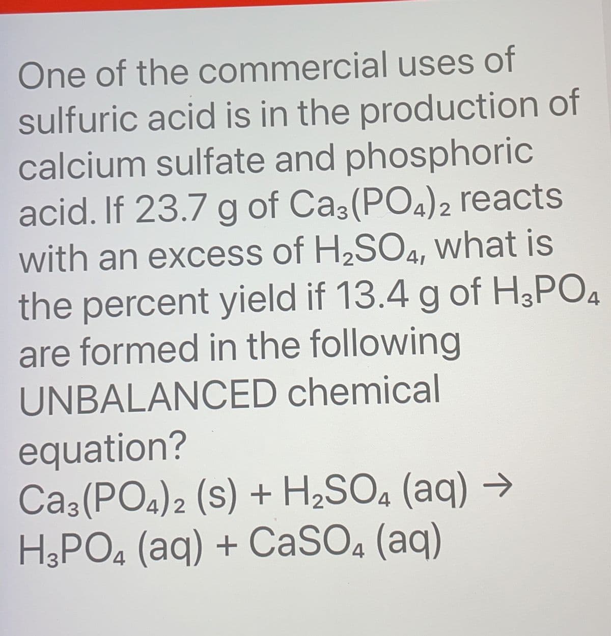 One of the commercial uses of
sulfuric acid is in the production of
calcium sulfate and phosphoric
acid. If 23.7 g of Ca3(PO4)2 reacts
with an excess of H₂SO4, what is
the percent yield if 13.4 g of H3PO4
are formed in the following
UNBALANCED chemical
equation?
CA3(PO4)2 (S) + H₂SO4 (aq) →
H3PO4 (aq) + CaSO4 (aq)