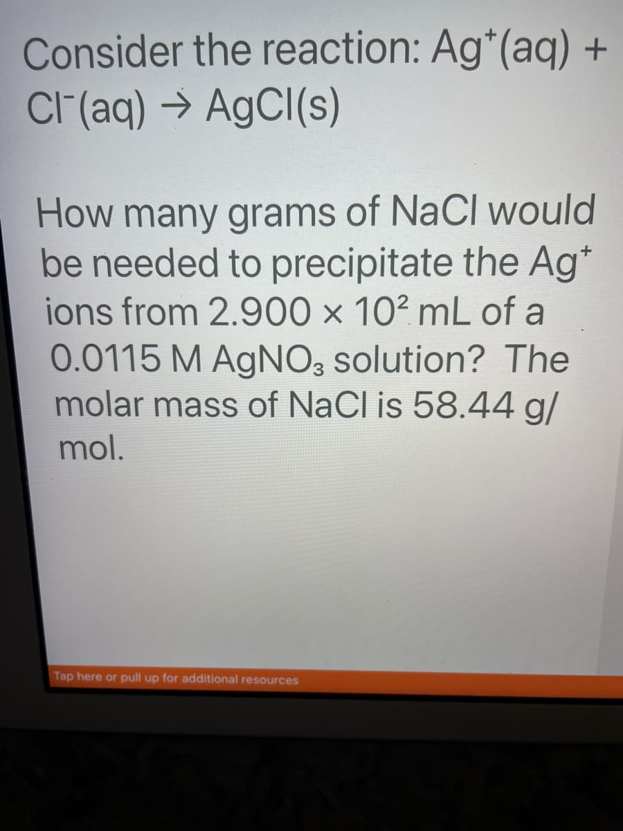 Consider the reaction: Ag* (aq) +
Cl(aq) → AgCl(s)
How many grams of NaCl would
be needed to precipitate the Ag*
ions from 2.900 x 102 mL of a
0.0115 M AgNO3 solution? The
molar mass of NaCl is 58.44 g/
mol.
Tap here or pull up for additional resources