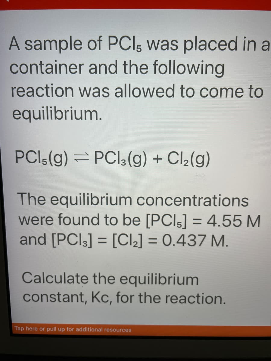 A sample of PCI, was placed in a
container and the following
reaction was allowed to come to
equilibrium.
PCI (g) =PC13(g) + Cl₂(g)
The equilibrium concentrations
were found to be [PCI,] = 4.55 M
and [PCI3] = [Cl₂] = 0.437 M.
Calculate the equilibrium
constant, Kc, for the reaction.
Tap here or pull up for additional resources