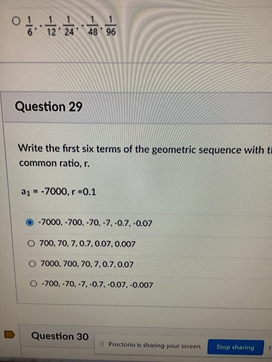 6 12 24 48 96
Question 29
Write the first six terms of the geometric sequence with th
common ratio, r.
a1 = -7000, r=0.1
-7000, -700, -70. -7. -0.7, -0.07
O 700, 70, 7, 0.7, 0.07. 0.007
O 7000, 700, 70, 7,0.7.0.07
O -700, -70, -7, -0.7, -0.07, -0.007
Question 30
Il Proctorio is sharing your screen.
Stop sharing
-18

