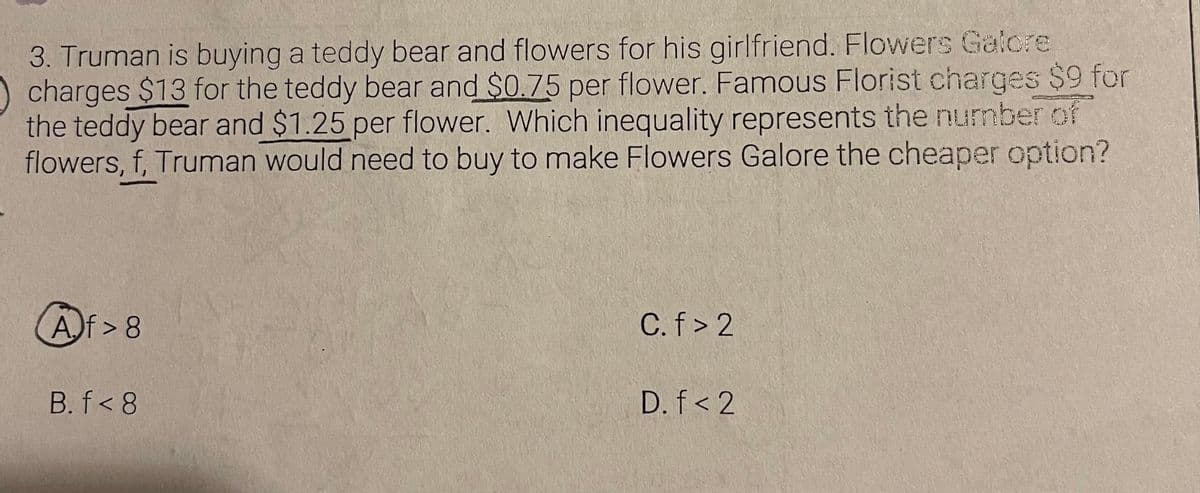 3. Truman is buying a teddy bear and flowers for his girlfriend. Flowers Galcre
charges $13 for the teddy bear and $0.75 per flower. Famous Florist charges $9 for
the teddy bear and $1.25 per flower. Which inequality represents the number of
flowers, f, Truman would need to buy to make Flowers Galore the cheaper option?
Af> 8
C.f> 2
B. f< 8
D. f< 2
