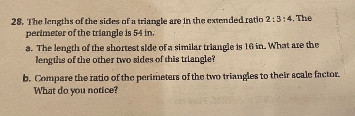 28. The lengths of the sides of a triangle are in the extended ratio 2:3:4. The
perimeter of the triangle is 54 in.
a. The length of the shortest side of a similar triangle is 16 in. What are the
lengths of the other two sides of this triangle?
b. Compare the ratio of the perimeters of the two triangles to their scale factor.
What do you notice?