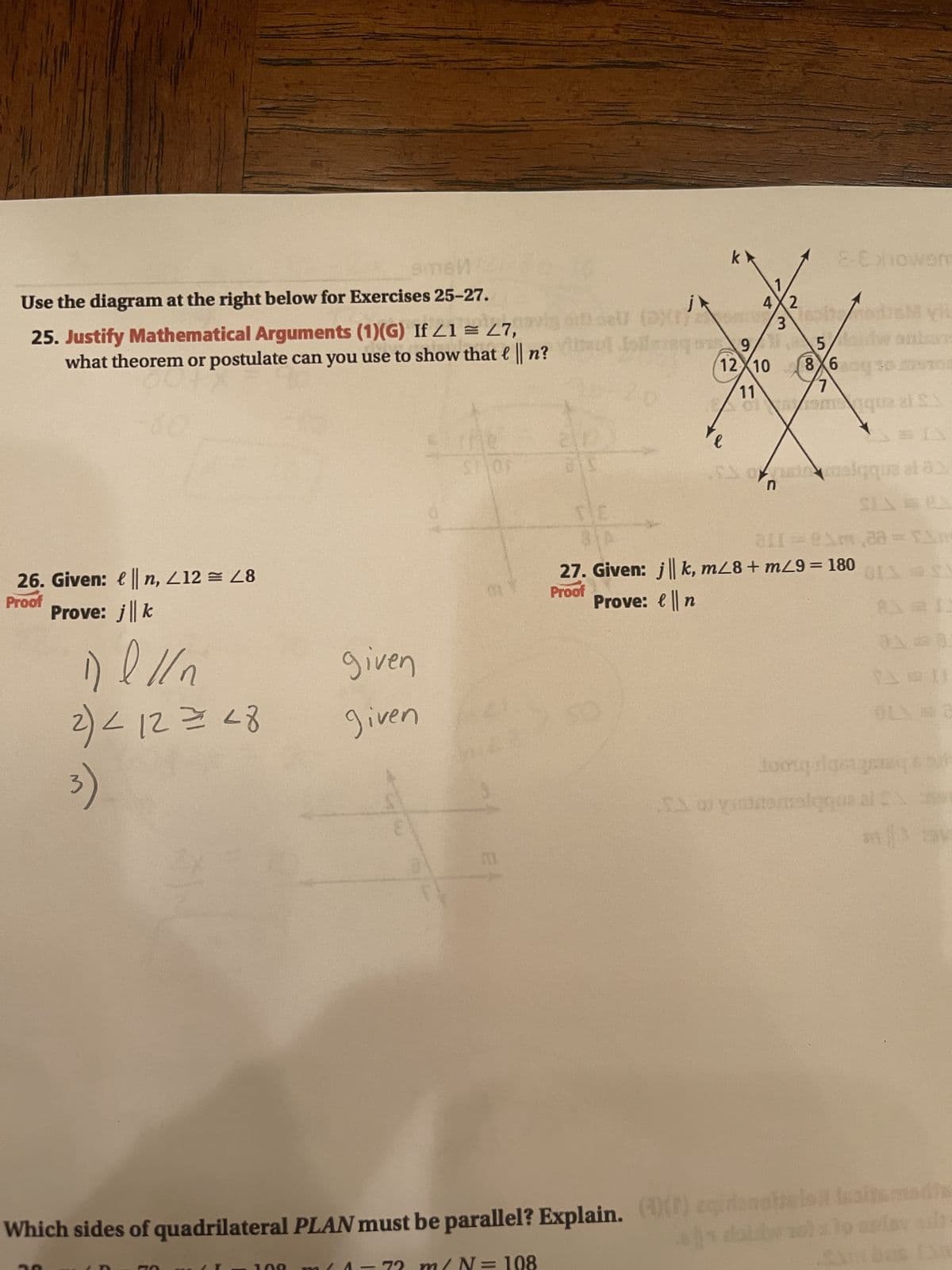9msn
Use the diagram at the right below for Exercises 25-27.
25. Justify Mathematical Arguments (1)(G) If /1 = 27,
what theorem or postulate can you use to show that l || n?
26. Given: ||n, 412 = 28
Proof
Prove: j | k
1) l // n
2) < 12 = 28
3)
given
given
(11
j
sel (D)(1)
ais
20
k
E-Exiowom
4X2
3
9/5,
12 10 8 60
7
11
of
mquz z £1
M vi
53 ofranc cualqqua ai a
l
311=8m 38 = 1
27. Given: jk, m/8+ m29 = 180
Prove: n
Proof
tooug greq
calqqus at Six
Talyshteretqqusa
Which sides of quadrilateral PLAN must be parallel? Explain. (() eqiranotaulo latsmedis
= 108