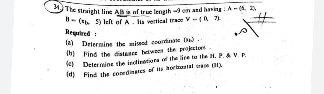 The straight line AB is of true length -9 cm and having :A - (6, 2),
B =
(Xb, 5) left of A. Its vertical trace V - (0, 7).
%23
Required :
(a) Determine the missed coordinate (b).
(b) Find the distance between the projectors.
(C) Determine the inclinations of the line to the H. P. & V. P.
(d) Find the coordinates of its horizontal trace (H).
