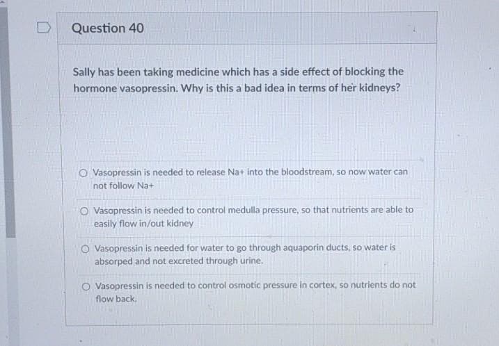 Question 40
Sally has been taking medicine which has a side effect of blocking the
hormone vasopressin. Why is this a bad idea in terms of her kidneys?
O Vasopressin is needed to release Na+ into the bloodstream, so now water can
not follow Na+
O Vasopressin is needed to control medulla pressure, so that nutrients are able to
easily flow in/out kidney
O Vasopressin is needed for water to go through aquaporin ducts, so water is
absorped and not excreted through urine.
O Vasopressin is needed to control osmotic pressure in cortex, so nutrients do not
flow back.
