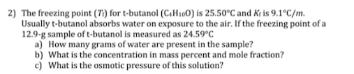 2) The freezing point (T) for t-butanol (C.H100) is 25.50°C and Kr is 9.1°C/m.
Usually t-butanol absorbs water on exposure to the air. If the freezing point of a
12.9-g sample oft-butanol is measured as 24.59°C
a) How many grams of water are present in the sample?
b) What is the concentration in mass percent and mole fraction?
c) What is the osmotic pressure of this solution?
