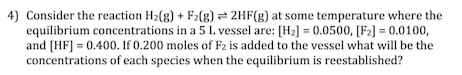 4) Consider the reaction H2(g) + F2(g) 2HF(g) at some temperature where the
equilibrium concentrations in a 5 L vessel are: [H2] = 0.0500, [Fz] = 0.0100,
and [HF] = 0.400. If 0.200 moles of F2 is added to the vessel what will be the
concentrations of each species when the equilibrium is reestablished?
