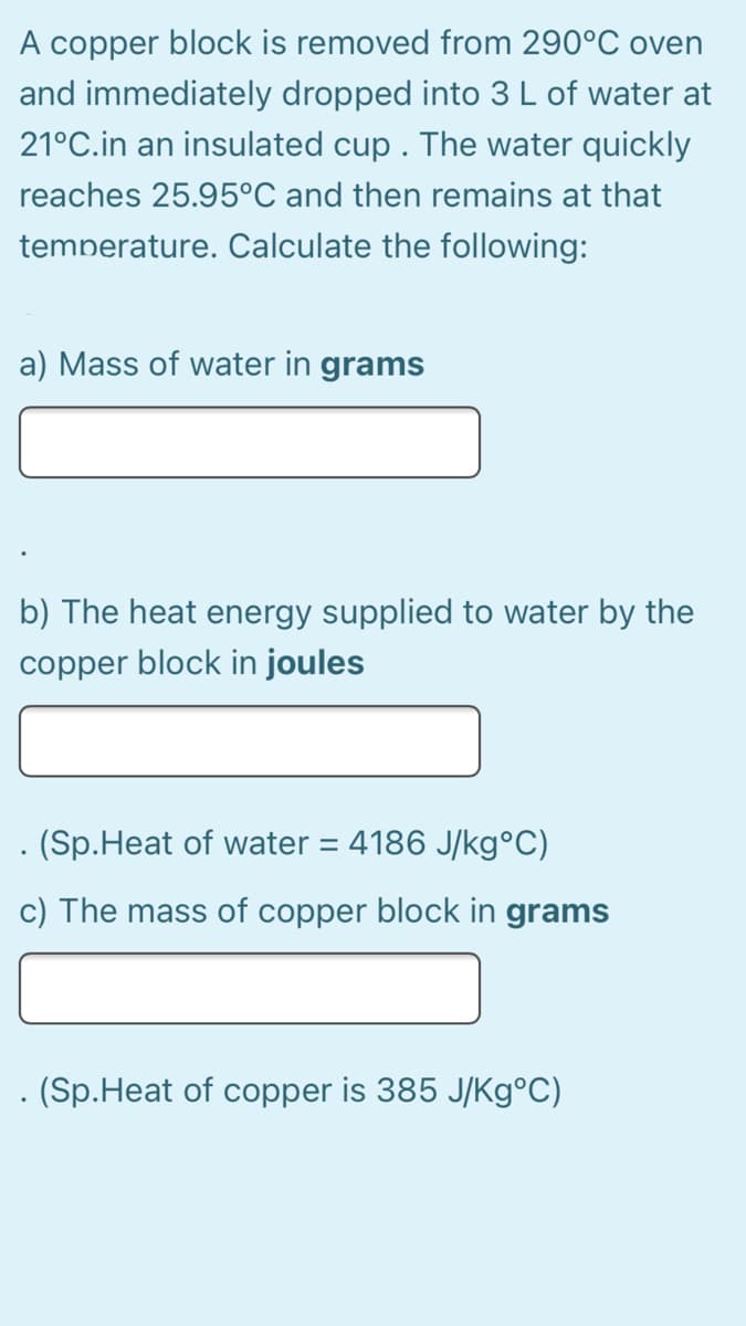 A copper block is removed from 290°C oven
and immediately dropped into 3L of water at
21°C.in an insulated cup . The water quickly
reaches 25.95°C and then remains at that
temperature. Calculate the following:
a) Mass of water in grams
b) The heat energy supplied to water by the
copper block in joules
. (Sp.Heat of water = 4186 J/kg°C)
c) The mass of copper block in grams
. (Sp.Heat of copper is 385 J/K9°C)
