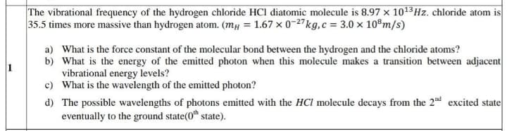 The vibrational frequency of the hydrogen chloride HCl diatomic molecule is 8.97 x 1013Hz. chloride atom is
35.5 times more massive than hydrogen atom. (mµ = 1.67 x 0-27kg,c = 3.0 x 10°m/s)
a) What is the force constant of the molecular bond between the hydrogen and the chloride atoms?
b) What is the energy of the emitted photon when this molecule makes a transition between adjacent
vibrational energy levels?
c) What is the wavelength of the emitted photon?
d) The possible wavelengths of photons emitted with the HCl molecule decays from the 2nd excited state
eventually to the ground state(0 state).
