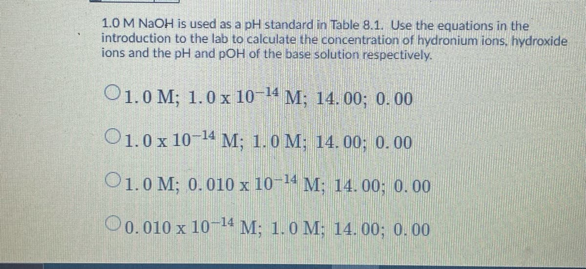 1.0 M NAOH is used as a pH standard in Table 8.1. Use the equations in the
introduction to the lab to calculate the concentration of hydronium ions. hydroxide
ions and the pH and pOH of the base solution respectively.
O1.0 M; 1.0 x 104 M; 14. 00; 0. 00
O1.0x 10 14 M; 1.0 M; 14. 00; 0.00
O1.0 M; 0.010 x 10-14 M: 14.00; 0.00
O0.010 x 10 4 M; 1.0 M; 14. 00; 0.00
