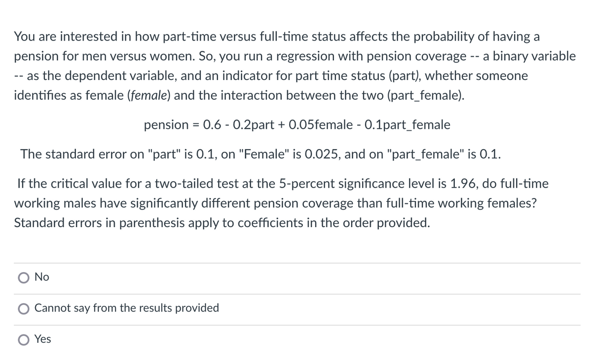You are interested in how part-time versus full-time status affects the probability of having a
pension for men versus women. So, you run a regression with pension coverage -- a binary variable
-- as the dependent variable, and an indicator for part time status (part), whether someone
identifies as female (female) and the interaction between the two (part_female).
pension = 0.6 - 0.2part + 0.05female - 0.1part_female
The standard error on "part" is 0.1, on "Female" is 0.025, and on "part_female" is 0.1.
If the critical value for a two-tailed test at the 5-percent significance level is 1.96, do full-time
working males have significantly different pension coverage than full-time working females?
Standard errors in parenthesis apply to coefficients in the order provided.
No
Cannot say from the results provided
Yes
