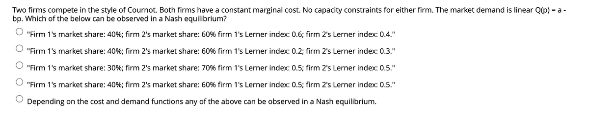 Two firms compete in the style of Cournot. Both firms have a constant marginal cost. No capacity constraints for either firm. The market demand is linear Q(p) =
bp. Which of the below can be observed in a Nash equilibrium?
a -
"Firm 1's market share: 40%; firm 2's market share: 60% firm 1's Lerner index: 0.6; firm 2's Lerner index: 0.4."
"Firm 1's market share: 40%; firm 2's market share: 60% firm 1's Lerner index: 0.2; firm 2's Lerner index: 0.3."
"Firm 1's market share: 30%; firm 2's market share: 70% firm 1's Lerner index: 0.5; firm 2's Lerner index: 0.5."
"Firm 1's market share: 40%; firm 2's market share: 60% firm 1's Lerner index: 0.5; firm 2's Lerner index: 0.5."
Depending on the cost and demand functions any of the above can be observed in a Nash equilibrium.
