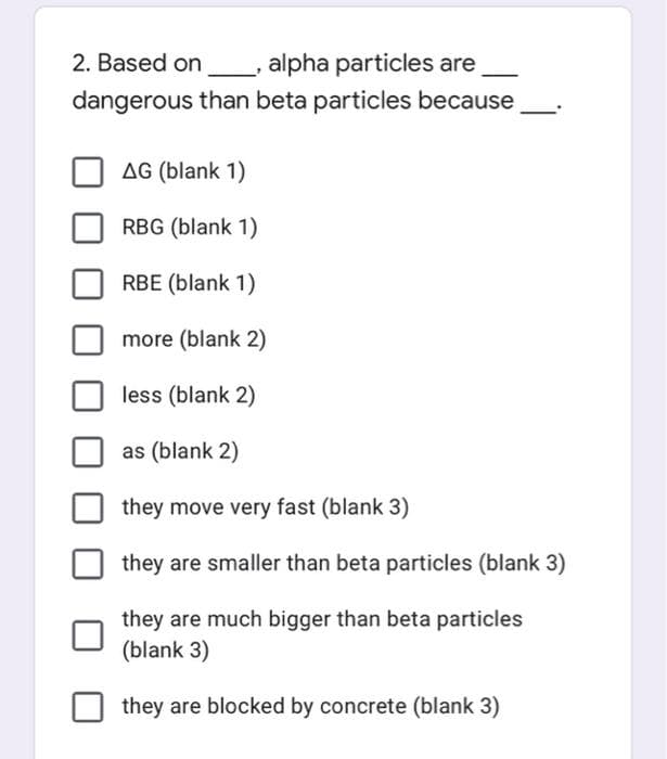 2. Based on
alpha particles are
dangerous than beta particles because
AG (blank 1)
RBG (blank 1)
RBE (blank 1)
more (blank 2)
less (blank 2)
as (blank 2)
they move very fast (blank 3)
they are smaller than beta particles (blank 3)
they are much bigger than beta particles
(blank 3)
they are blocked by concrete (blank 3)
