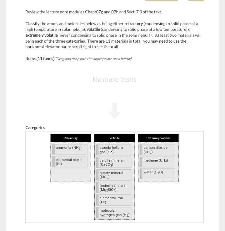 Review the lecture note modules Chapt07g and 07h and Sect. 7.3 of the text.
Classify the atoms and molecules below as being either refractory (condensing to solid phase at a
high temperature in solar nebula), volatile (condensing to solid phase at a low temperature) or
extremely volatile (never condensing to solid phase in the solar nebula). At least two materials will
be in each of the three categories. There are 11 materials in total, you may need to use the
horizontal elevator bar to scroll right to see them all.
Items (11 items) (Drag and drop into the appropriate area below)
No more items
Categories
Refractory
Volatile
Extremely Volatile
ammonia (NH3)
atomic helium
carbon dioxide
gas (He)
(CO2)
elemental nickel
(Ni)
calcite mineral
methane (CHA)
(CaCo2)
water (H20)
quartz mineral
(Sio2)
fosterite mineral
(Mg2SiOA)
elemental iron
(Fe)
molecular
hydrogen gas (H2)

