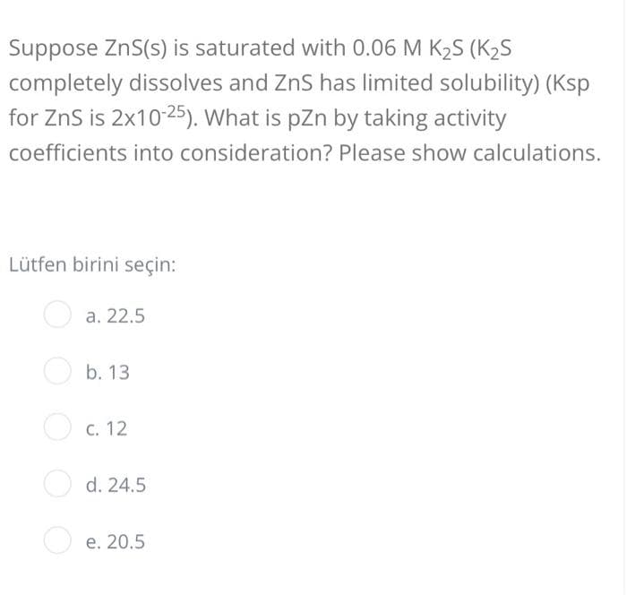 Suppose ZnS(s) is saturated with 0.06 M K2S (K2S
completely dissolves and ZnS has limited solubility) (Ksp
for ZnS is 2x10-25). What is pzn by taking activity
coefficients into consideration? Please show calculations.
Lütfen birini seçin:
O a. 22.5
O b. 13
С. 12
d. 24.5
e. 20.5
