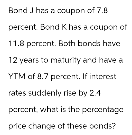 Bond J has a coupon of 7.8
percent. Bond K has a coupon of
11.8 percent. Both bonds have
12 years to maturity and have a
YTM of 8.7 percent. If interest
rates suddenly rise by 2.4
percent, what is the percentage
price change of these bonds?