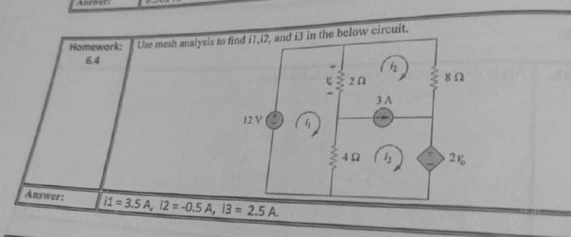 Answer:
Homework:
Use mesh analysis to find i1,12, and i3 in the below circuit.
6.4
iz
6 20
3 A
12V
2
Answer:
11 3.5 A, 12 =-0.5 A, 13 = 2.5 A.
