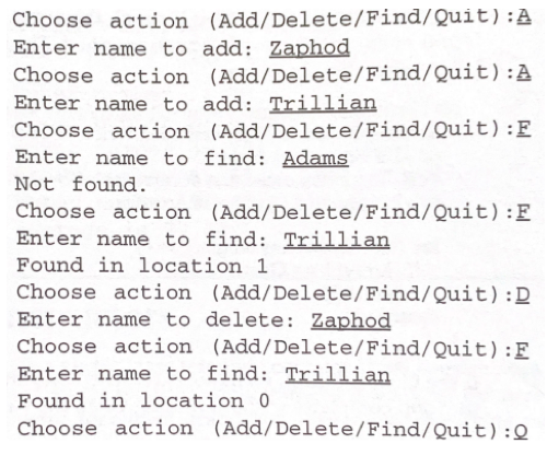 Choose action (Add/Delete/Find/Quit):A
Enter name to add: Zaphod
Choose action (Add/Delete/Find/Quit):A
Enter name to add: Trillian
Choose action (Add/Delete/Find/Quit):F
Enter name to find: Adams
Not found.
Choose action (Add/Delete/Find/Quit):F
Enter name to find: Trillian
Found in location 1
Choose action (Add/Delete/Find/Quit):D
Enter name to delete: Zaphod
Choose action (Add/Delete/Find/Quit):F
Enter name to find: Trillian
Found in location 0
Choose action (Add/Delete/Find/Quit):Q
