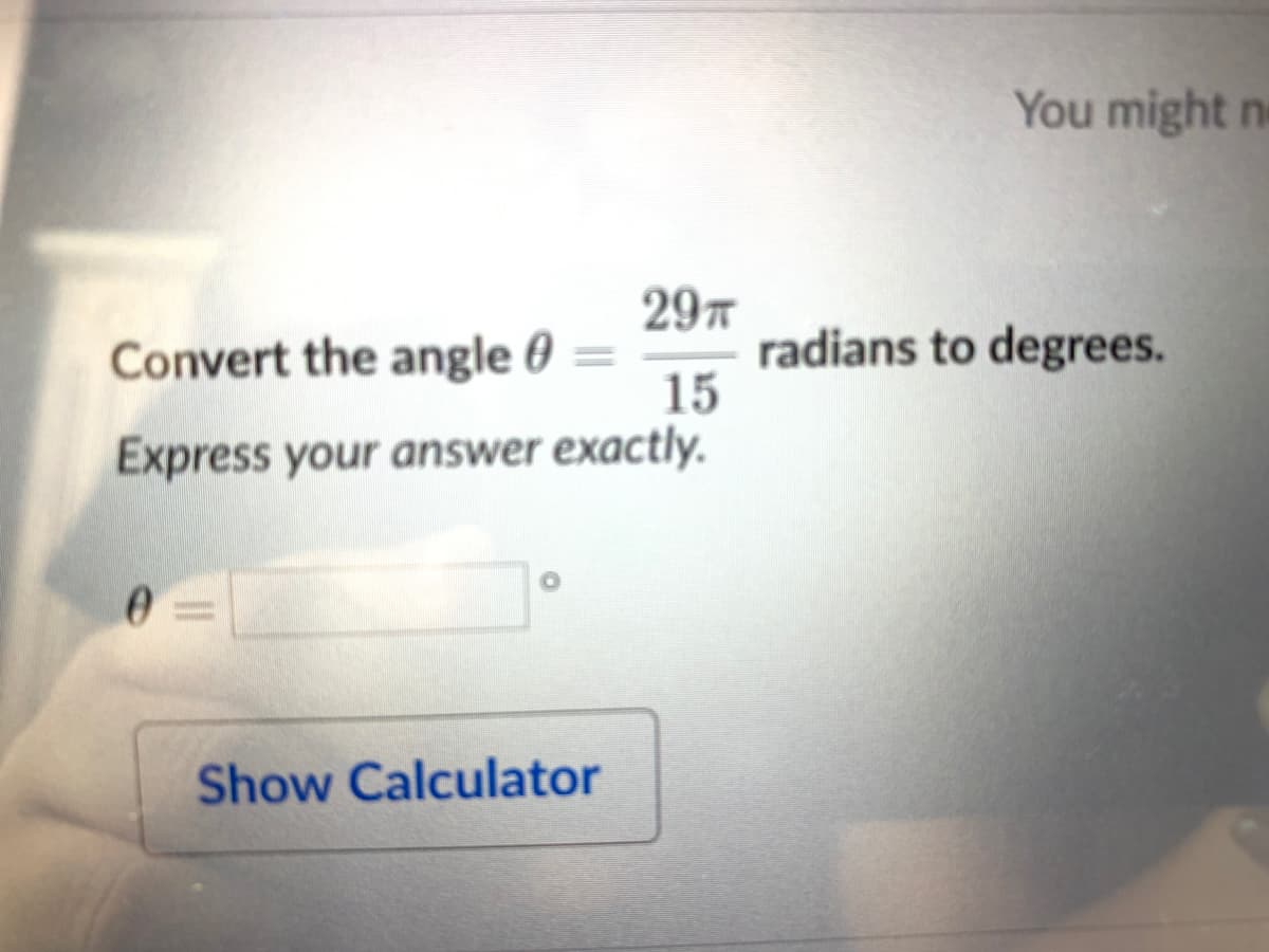 You might n
297
radians to degrees.
15
Convert the angle 0
Express your answer exactly.
Show Calculator
