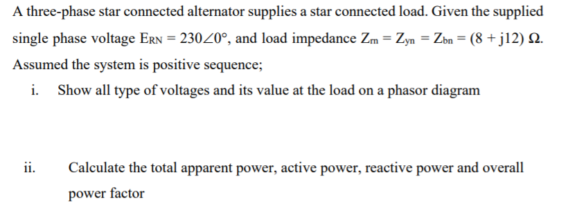 A three-phase star connected alternator supplies a star connected load. Given the supplied
single phase voltage ERN = 23020°, and load impedance Zm = Zyn = Zbn = (8 + j12) N.
Assumed the system is positive sequence;
i.
Show all type of voltages and its value at the load on a phasor diagram
ii.
Calculate the total apparent power, active power, reactive power and overall
power factor

