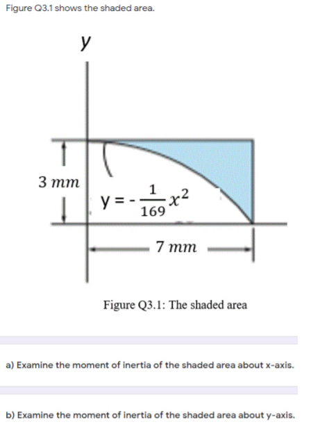 Figure Q3.1 shows the shaded area.
3 тт
1
y =- 169 *
-x²
7 тm
Figure Q3.1: The shaded area
a) Examine the moment of inertia of the shaded area about x-axis.
b) Examine the moment of inertia of the shaded area about y-axis.
